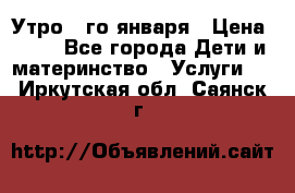  Утро 1-го января › Цена ­ 18 - Все города Дети и материнство » Услуги   . Иркутская обл.,Саянск г.